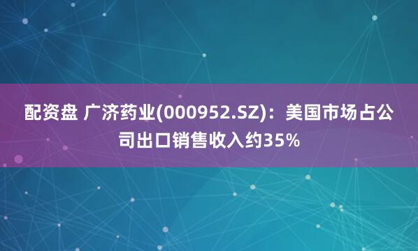 配资盘 广济药业(000952.SZ)：美国市场占公司出口销售收入约35%