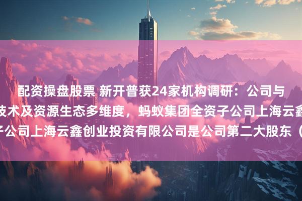配资操盘股票 新开普获24家机构调研：公司与阿里的合作涵盖资本、技术及资源生态多维度，蚂蚁集团全资子公司上海云鑫创业投资有限公司是公司第二大股东（附调研问答）