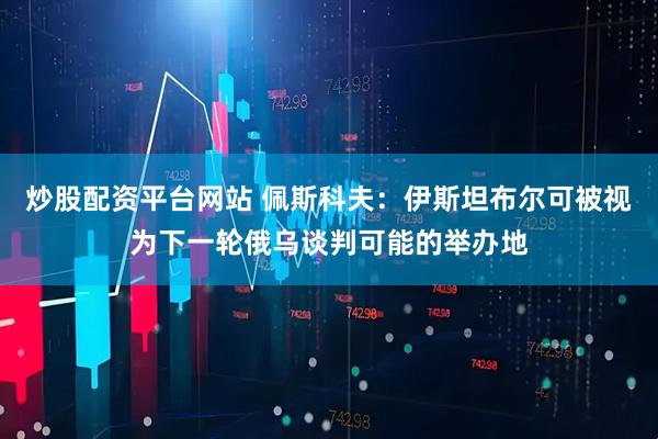 炒股配资平台网站 佩斯科夫：伊斯坦布尔可被视为下一轮俄乌谈判可能的举办地