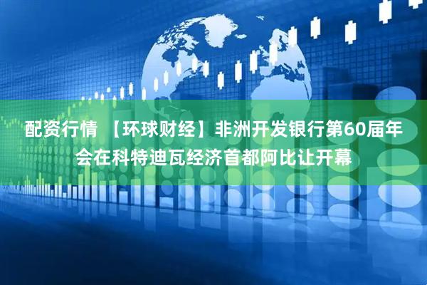 配资行情 【环球财经】非洲开发银行第60届年会在科特迪瓦经济首都阿比让开幕