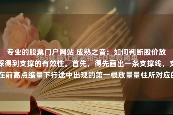 专业的股票门户网站 成熟之音：如何判断股价放量上涨突破压力位后回踩得到支撑的有效性。首先，得先画出一条支撑线，支撑线正确画法就是在前高点缩量下行途中出现的第一根放量量柱所对应的K线最高点，从左到右画一条线，此线就叫...