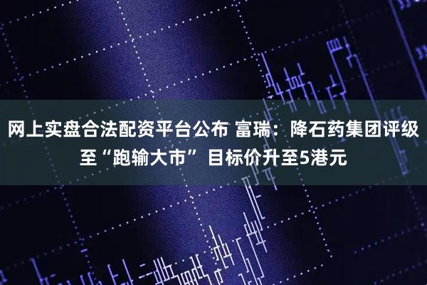 网上实盘合法配资平台公布 富瑞：降石药集团评级至“跑输大市” 目标价升至5港元