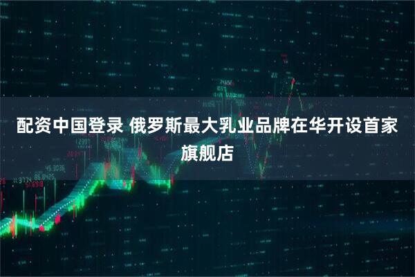 配资中国登录 俄罗斯最大乳业品牌在华开设首家旗舰店