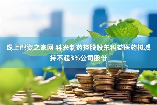 线上配资之家网 科兴制药控股股东科益医药拟减持不超3%公司股份