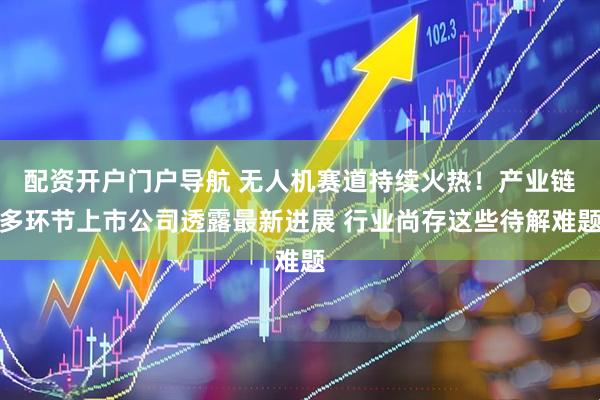 配资开户门户导航 无人机赛道持续火热！产业链多环节上市公司透露最新进展 行业尚存这些待解难题