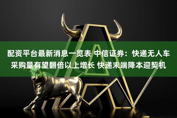 配资平台最新消息一览表 中信证券：快递无人车采购量有望翻倍以上增长 快递末端降本迎契机
