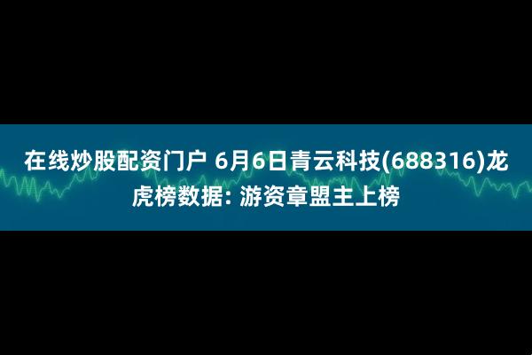 在线炒股配资门户 6月6日青云科技(688316)龙虎榜数据: 游资章盟主上榜
