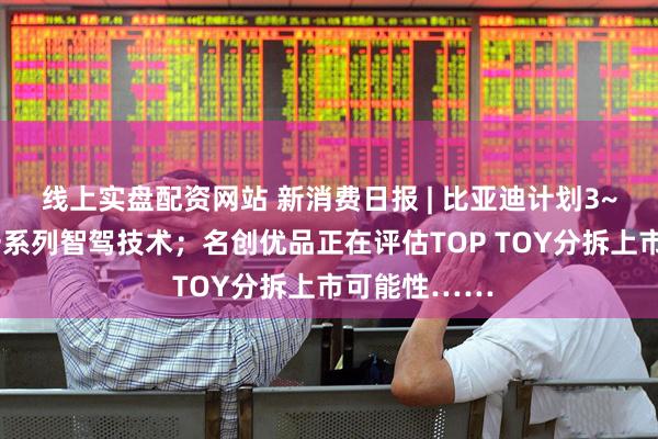 线上实盘配资网站 新消费日报 | 比亚迪计划3~5年内推出一系列智驾技术；名创优品正在评估TOP TOY分拆上市可能性……