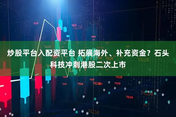 炒股平台入配资平台 拓展海外、补充资金？石头科技冲刺港股二次上市