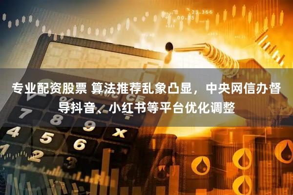 专业配资股票 算法推荐乱象凸显，中央网信办督导抖音、小红书等平台优化调整