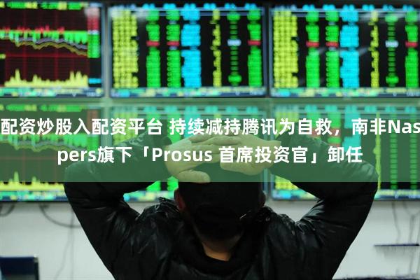 配资炒股入配资平台 持续减持腾讯为自救，南非Naspers旗下「Prosus 首席投资官」卸任