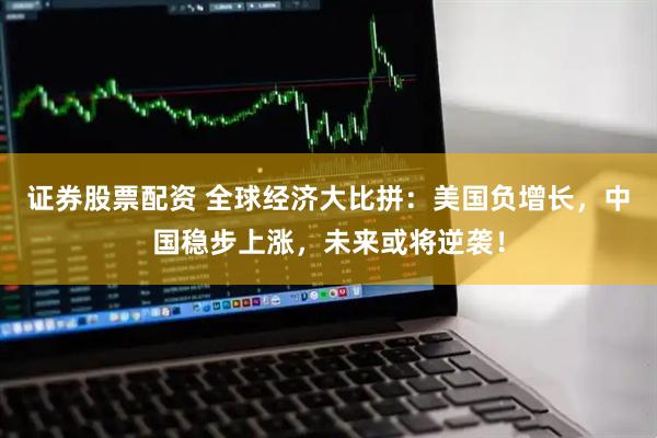 证券股票配资 全球经济大比拼：美国负增长，中国稳步上涨，未来或将逆袭！