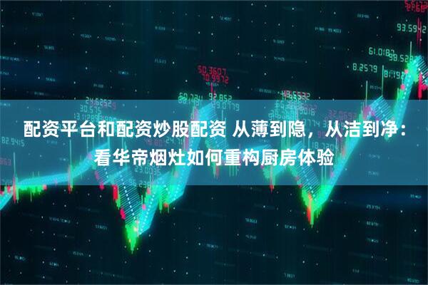 配资平台和配资炒股配资 从薄到隐，从洁到净：看华帝烟灶如何重构厨房体验
