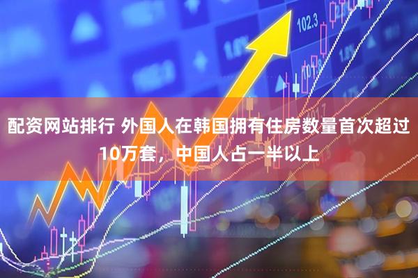 配资网站排行 外国人在韩国拥有住房数量首次超过10万套，中国人占一半以上