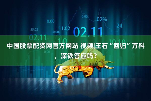 中国股票配资网官方网站 视频|王石“回归”万科，深铁答应吗？