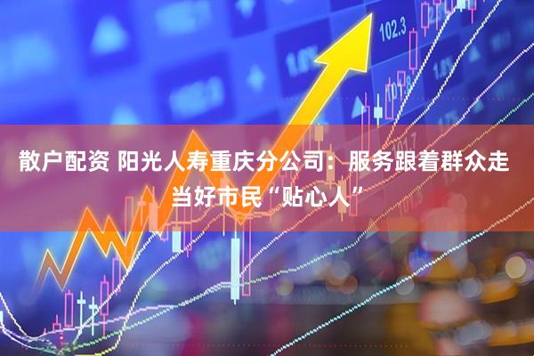 散户配资 阳光人寿重庆分公司：服务跟着群众走 当好市民“贴心人”