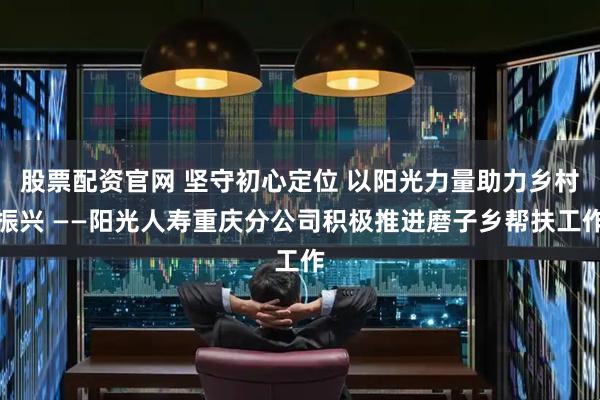 股票配资官网 坚守初心定位 以阳光力量助力乡村振兴 ——阳光人寿重庆分公司积极推进磨子乡帮扶工作