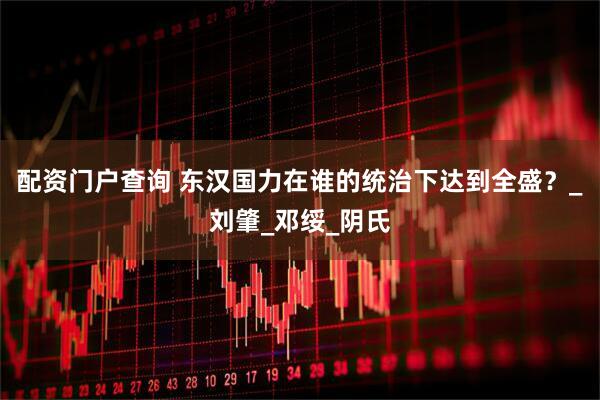 配资门户查询 东汉国力在谁的统治下达到全盛？_刘肇_邓绥_阴氏