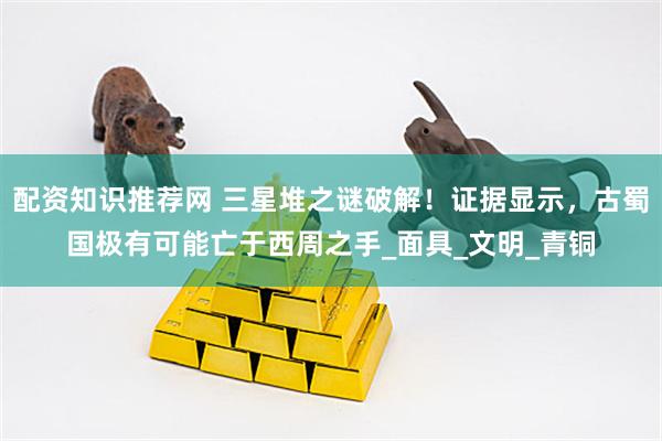 配资知识推荐网 三星堆之谜破解！证据显示，古蜀国极有可能亡于西周之手_面具_文明_青铜
