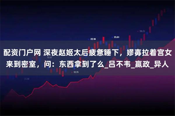 配资门户网 深夜赵姬太后疲惫睡下，嫪毐拉着宫女来到密室，问：东西拿到了么_吕不韦_嬴政_异人