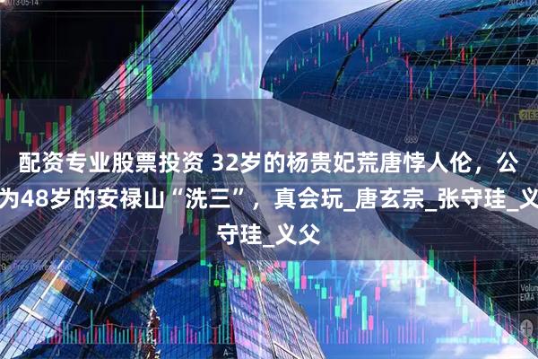 配资专业股票投资 32岁的杨贵妃荒唐悖人伦，公然为48岁的安禄山“洗三”，真会玩_唐玄宗_张守珪_义父