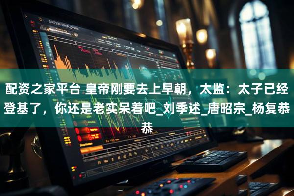 配资之家平台 皇帝刚要去上早朝，太监：太子已经登基了，你还是老实呆着吧_刘季述_唐昭宗_杨复恭