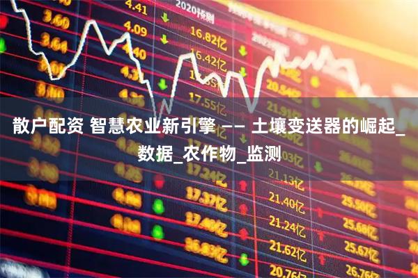散户配资 智慧农业新引擎 —— 土壤变送器的崛起_数据_农作物_监测