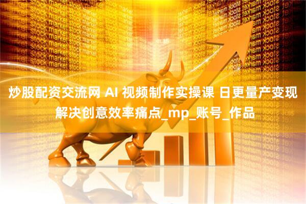 炒股配资交流网 AI 视频制作实操课 日更量产变现 解决创意效率痛点_mp_账号_作品