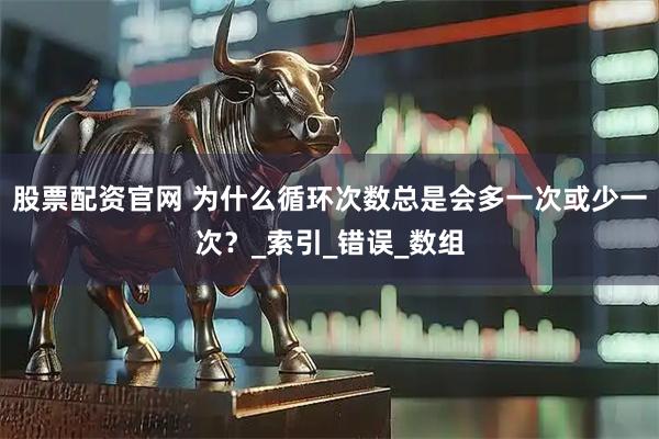股票配资官网 为什么循环次数总是会多一次或少一次？_索引_错误_数组