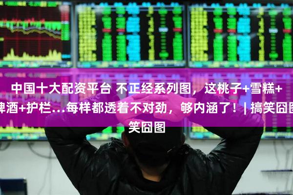 中国十大配资平台 不正经系列图，这桃子+雪糕+啤酒+护栏…每样都透着不对劲，够内涵了！| 搞笑囧图