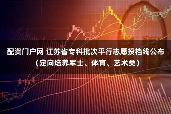 配资门户网 江苏省专科批次平行志愿投档线公布（定向培养军士、体育、艺术类）