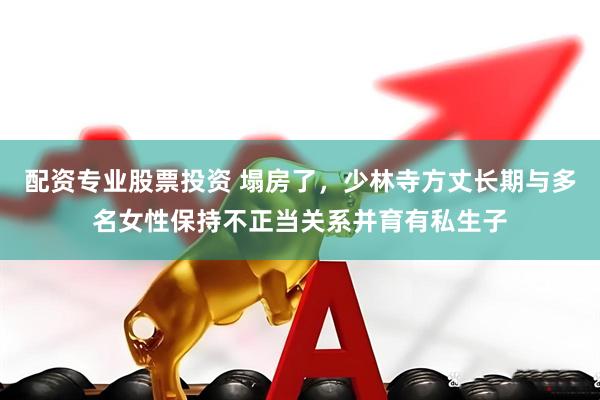 配资专业股票投资 塌房了，少林寺方丈长期与多名女性保持不正当关系并育有私生子