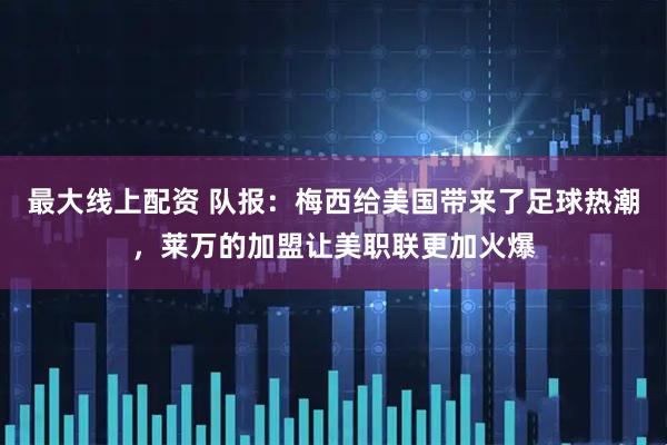最大线上配资 队报：梅西给美国带来了足球热潮，莱万的加盟让美职联更加火爆