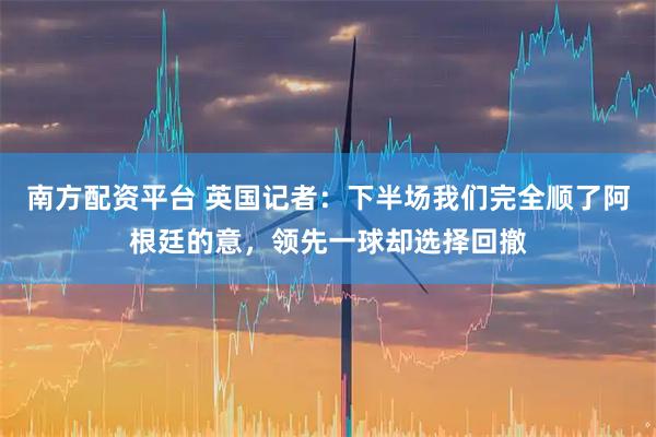 南方配资平台 英国记者：下半场我们完全顺了阿根廷的意，领先一球却选择回撤
