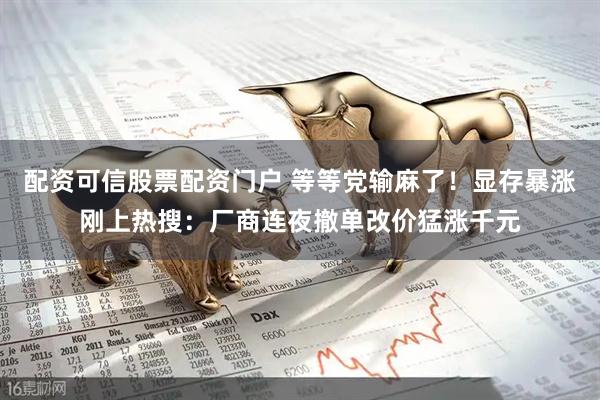 配资可信股票配资门户 等等党输麻了！显存暴涨刚上热搜：厂商连夜撤单改价猛涨千元