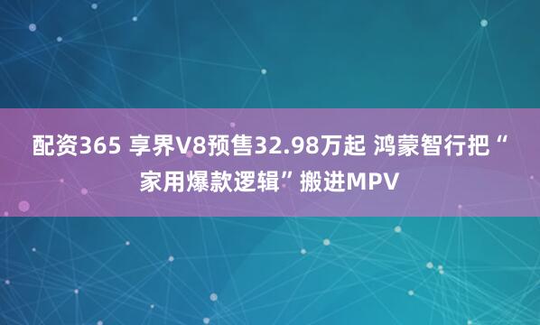 配资365 享界V8预售32.98万起 鸿蒙智行把“家用爆款逻辑”搬进MPV
